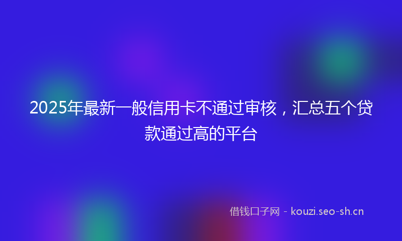 2025年最新一般信用卡不通过审核，汇总五个贷款通过高的平台