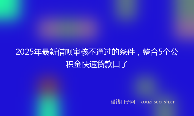 2025年最新借呗审核不通过的条件，整合5个公积金快速贷款口子