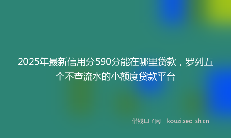 2025年最新信用分590分能在哪里贷款，罗列五个不查流水的小额度贷款平台