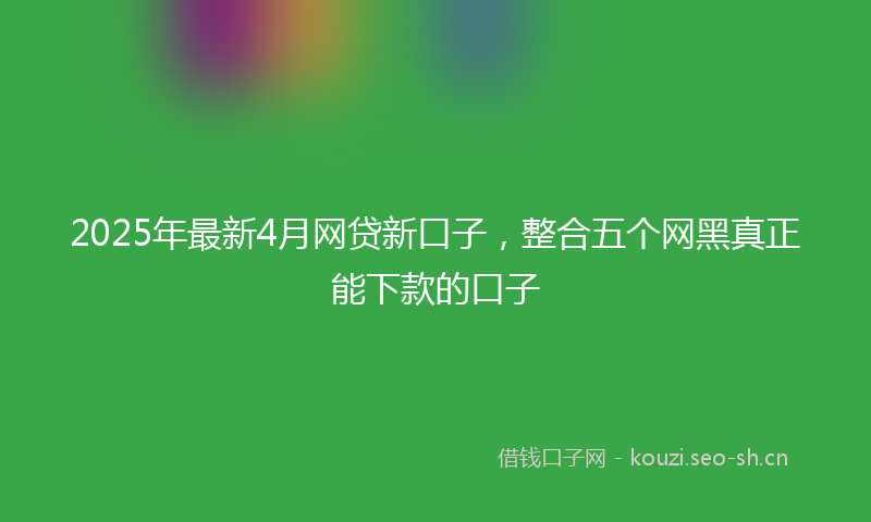 2025年最新4月网贷新口子，整合五个网黑真正能下款的口子