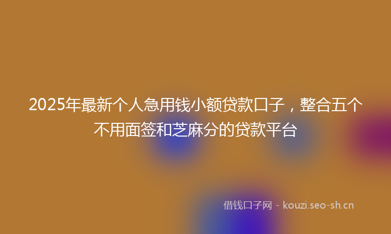 2025年最新个人急用钱小额贷款口子，整合五个不用面签和芝麻分的贷款平台