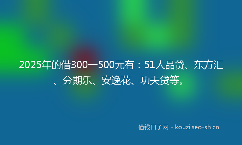 2025年的借300一500元有：51人品贷、东方汇、分期乐、安逸花、功夫贷等。