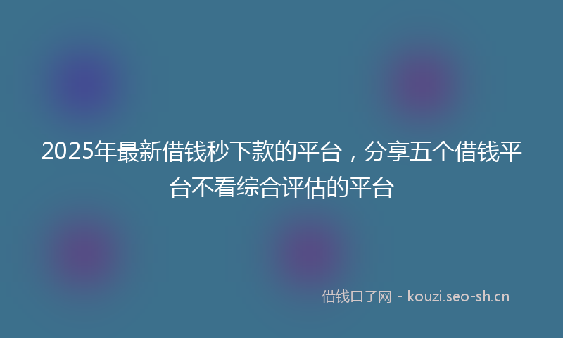 2025年最新借钱秒下款的平台,分享五个借钱平台不看综合评估的平台