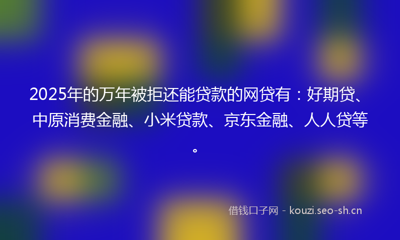 2025年的万年被拒还能贷款的网贷有：好期贷、中原消费金融、小米贷款、京东金融、人人贷等。