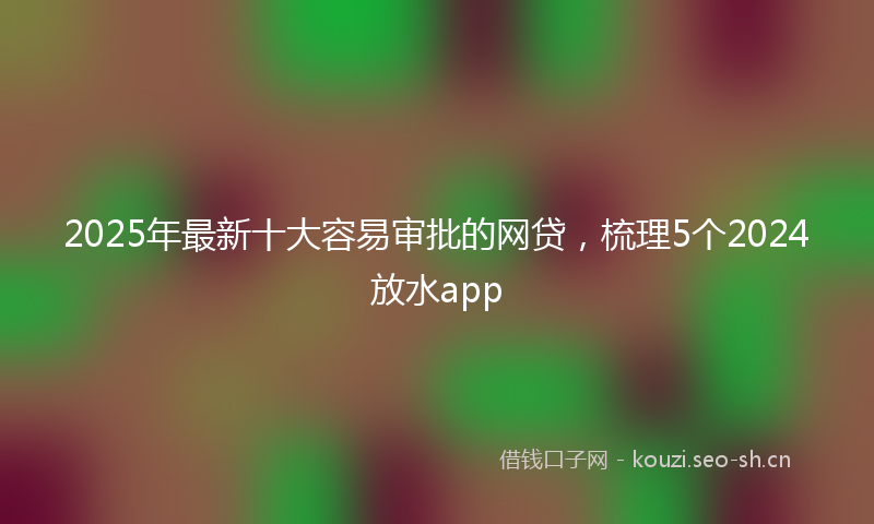 2025年最新十大容易审批的网贷，梳理5个2024放水app