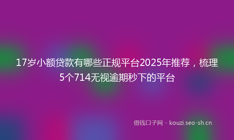 17岁小额贷款有哪些正规平台2025年推荐，梳理5个714无视逾期秒下的平台