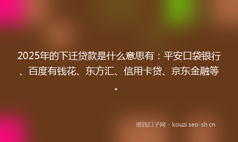 2025年的下迁贷款是什么意思有：平安口袋银行、百度有钱花、东方汇、信用卡贷、京东金融等。