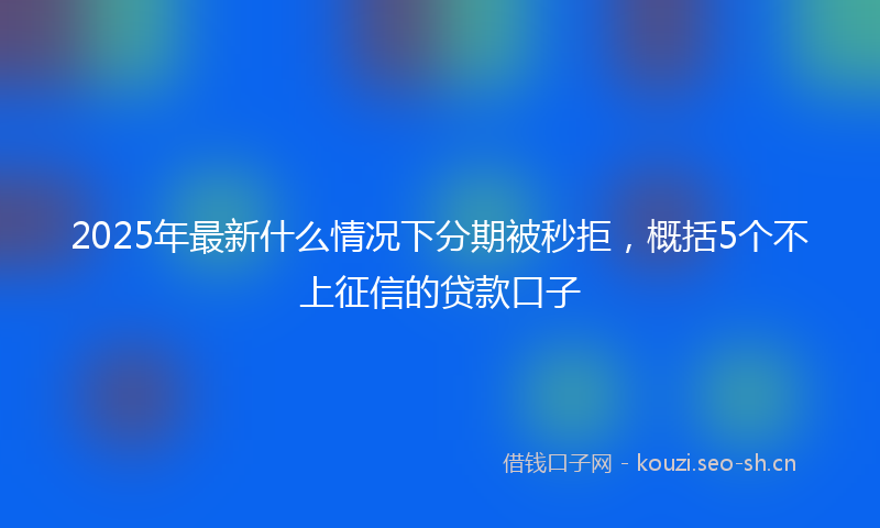 2025年最新什么情况下分期被秒拒，概括5个不上征信的贷款口子