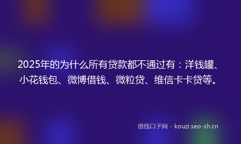 2025年的为什么所有贷款都不通过有：洋钱罐、小花钱包、微博借钱、微粒贷、维信卡卡贷等。