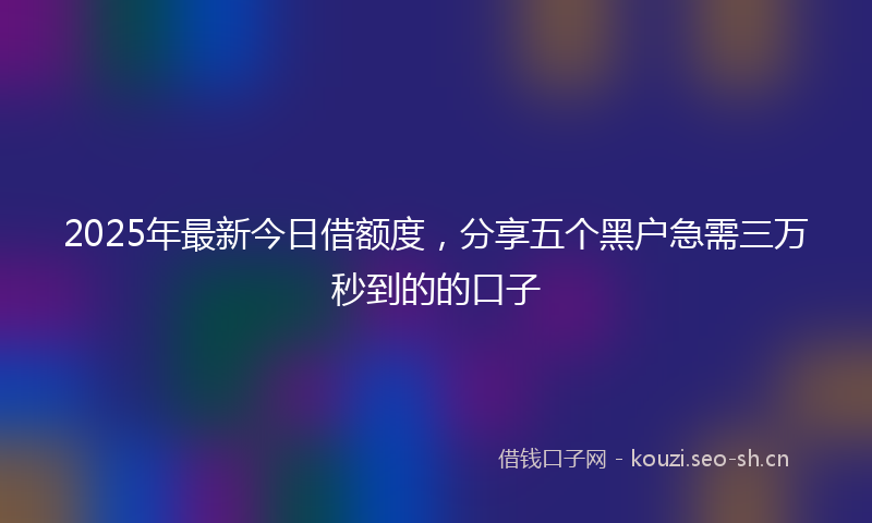2025年最新今日借额度，分享五个黑户急需三万秒到的的口子