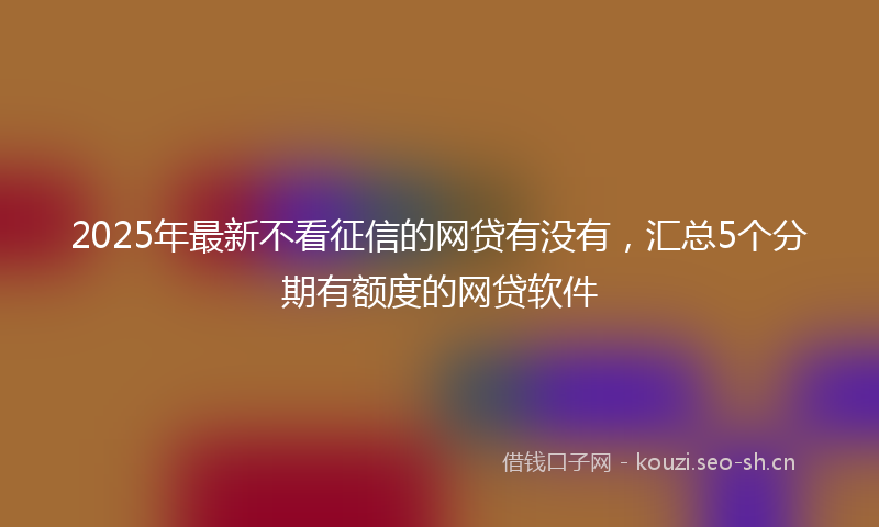 2025年最新不看征信的网贷有没有，汇总5个分期有额度的网贷软件