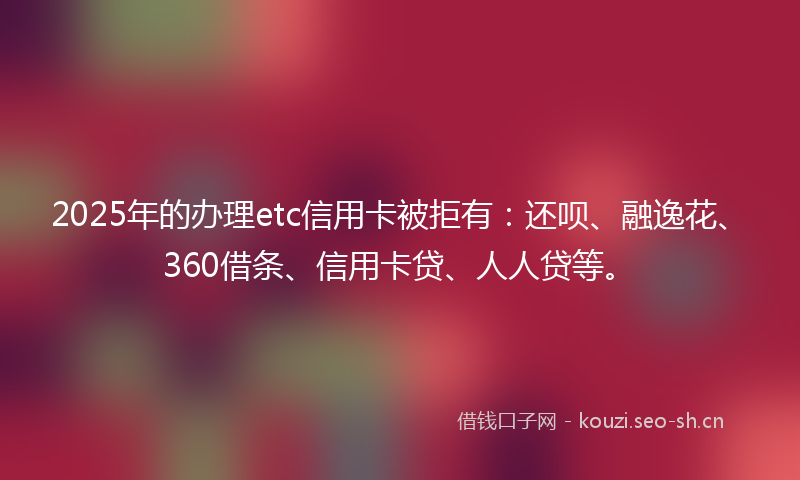 2025年的办理etc信用卡被拒有：还呗、融逸花、360借条、信用卡贷、人人贷等。