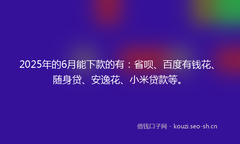 2025年的6月能下款的有：省呗、百度有钱花、随身贷、安逸花、小米贷款等。
