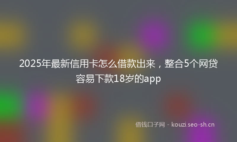 2025年最新信用卡怎么借款出来，整合5个网贷容易下款18岁的app