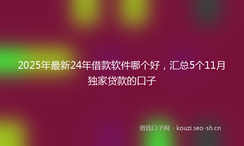 2025年最新24年借款软件哪个好，汇总5个11月独家贷款的口子
