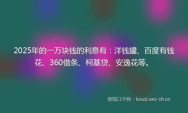 2025年的一万块钱的利息有：洋钱罐、百度有钱花、360借条、柯基贷、安逸花等。