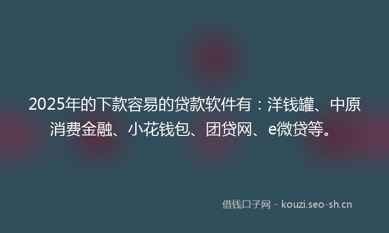 2025年的下款容易的贷款软件有：洋钱罐、中原消费金融、小花钱包、团贷网、e微贷等。