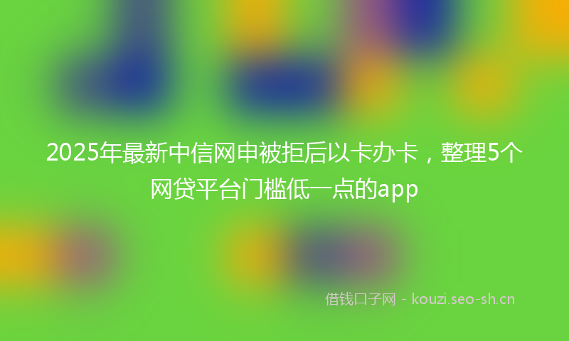 2025年最新中信网申被拒后以卡办卡，整理5个网贷平台门槛低一点的app