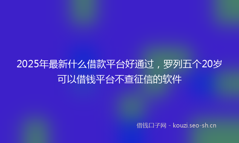 2025年最新什么借款平台好通过，罗列五个20岁可以借钱平台不查征信的软件