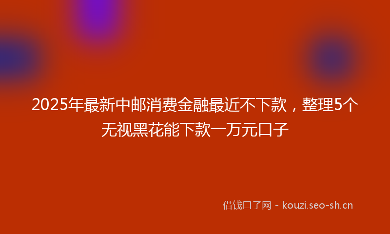 2025年最新中邮消费金融最近不下款，整理5个无视黑花能下款一万元口子