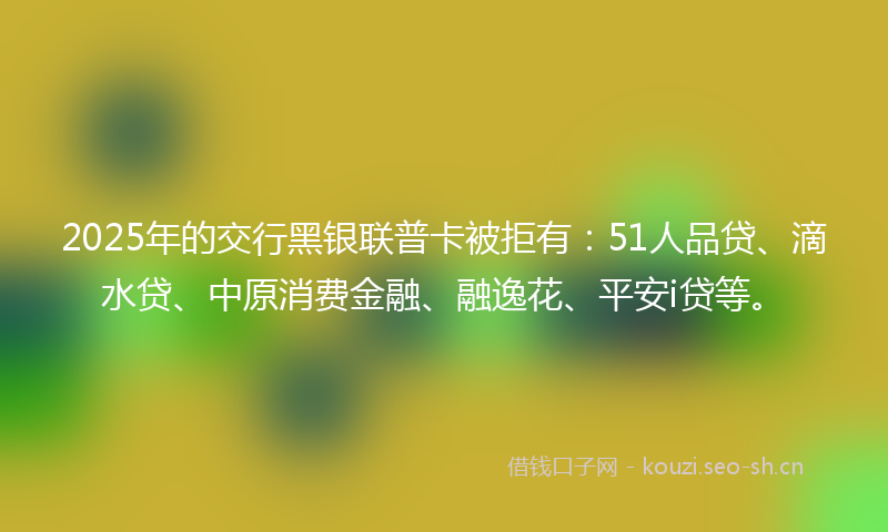 2025年的交行黑银联普卡被拒有：51人品贷、滴水贷、中原消费金融、融逸花、平安i贷等。
