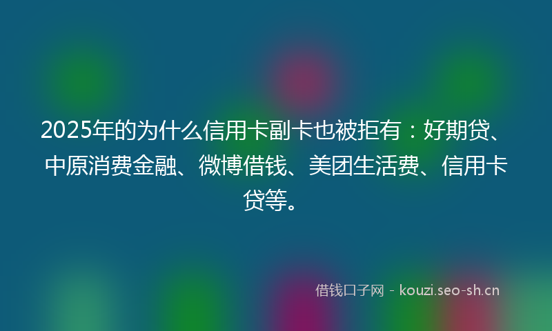 2025年的为什么信用卡副卡也被拒有：好期贷、中原消费金融、微博借钱、美团生活费、信用卡贷等。