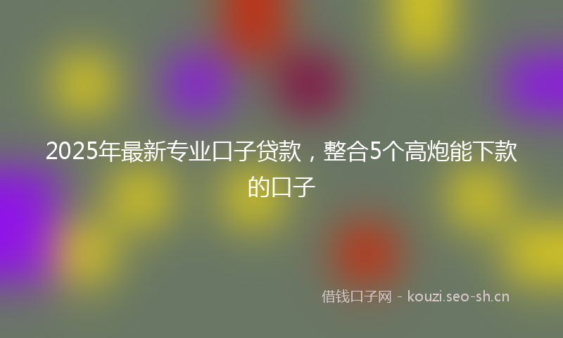2025年最新专业口子贷款，整合5个高炮能下款的口子