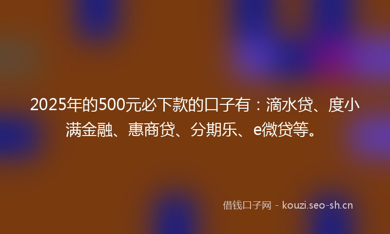 2025年的500元必下款的口子有：滴水贷、度小满金融、惠商贷、分期乐、e微贷等。