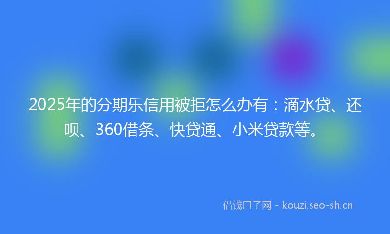 2025年的分期乐信用被拒怎么办有：滴水贷、还呗、360借条、快贷通、小米贷款等。