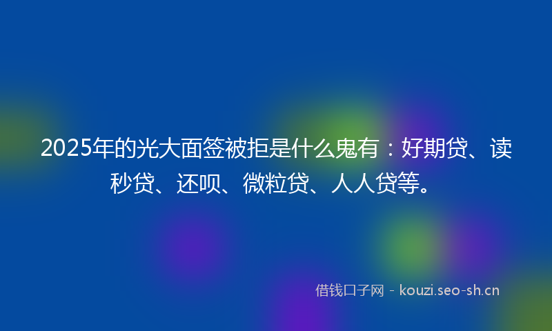 2025年的光大面签被拒是什么鬼有：好期贷、读秒贷、还呗、微粒贷、人人贷等。
