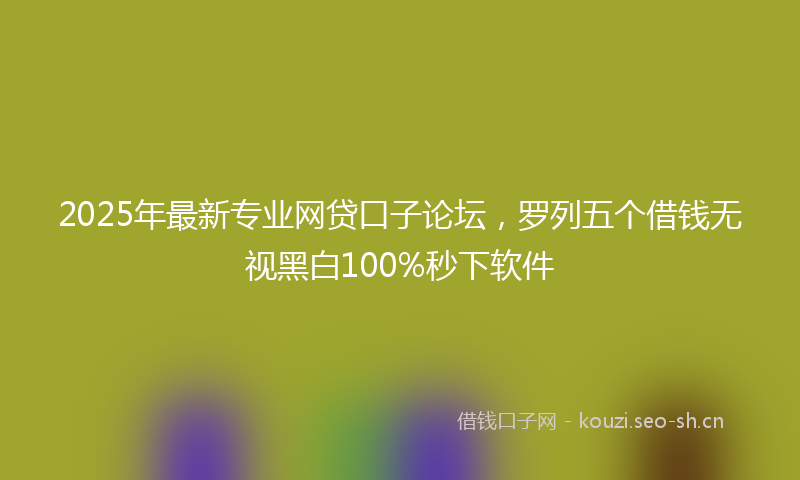 2025年最新专业网贷口子论坛，罗列五个借钱无视黑白100%秒下软件