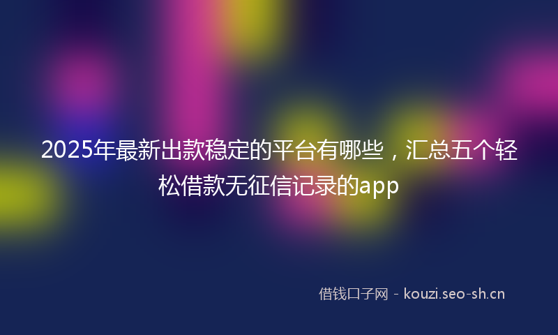 2025年最新出款稳定的平台有哪些，汇总五个轻松借款无征信记录的app