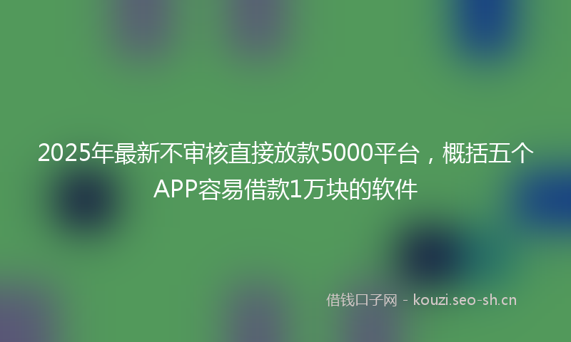 2025年最新不审核直接放款5000平台，概括五个APP容易借款1万块的软件