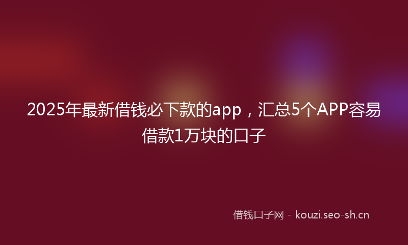 2025年最新借钱必下款的app，汇总5个APP容易借款1万块的口子