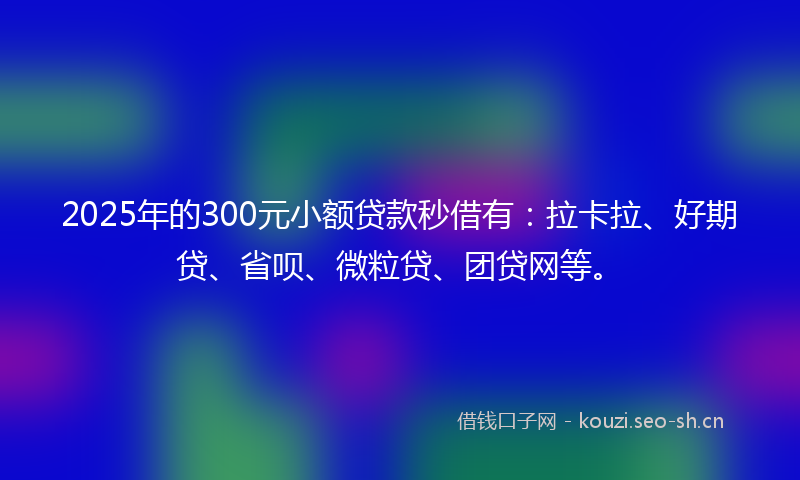 2025年的300元小额贷款秒借有：拉卡拉、好期贷、省呗、微粒贷、团贷网等。