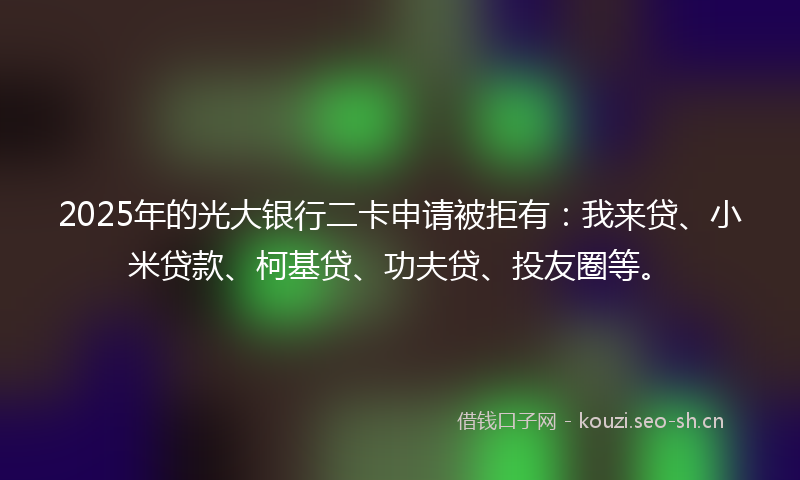 2025年的光大银行二卡申请被拒有：我来贷、小米贷款、柯基贷、功夫贷、投友圈等。