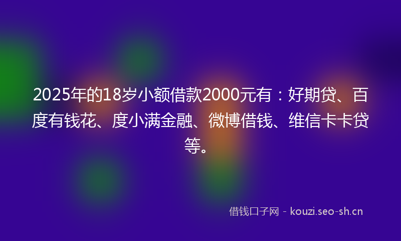 2025年的18岁小额借款2000元有：好期贷、百度有钱花、度小满金融、微博借钱、维信卡卡贷等。
