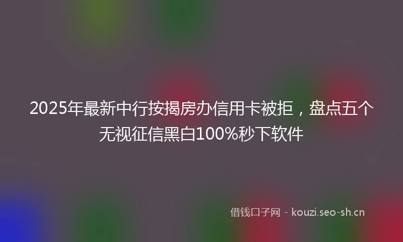 2025年最新中行按揭房办信用卡被拒，盘点五个无视征信黑白100%秒下软件