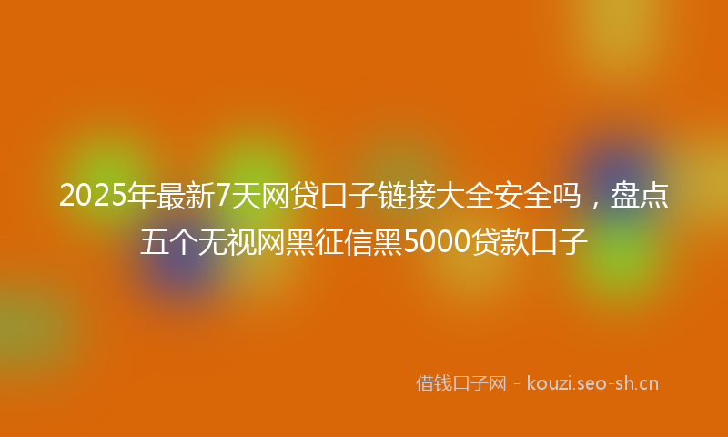 2025年最新7天网贷口子链接大全安全吗，盘点五个无视网黑征信黑5000贷款口子
