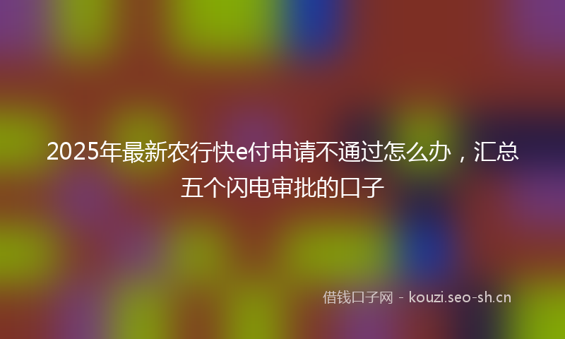 2025年最新农行快e付申请不通过怎么办,汇总五个闪电审批的口子