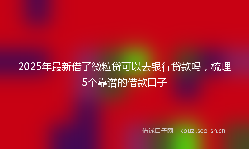 2025年最新借了微粒贷可以去银行贷款吗,梳理5个靠谱的借款口子