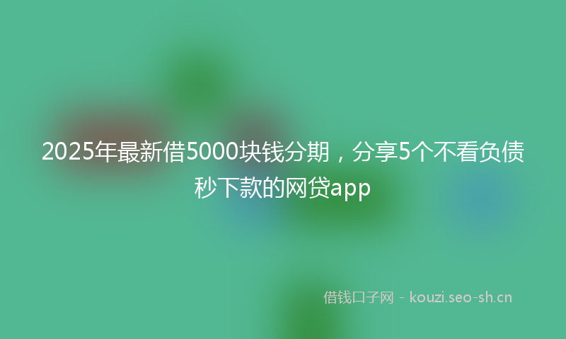 2025年最新借5000块钱分期，分享5个不看负债秒下款的网贷app