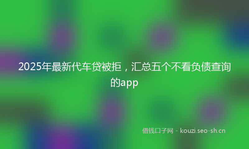 2025年最新代车贷被拒，汇总五个不看负债查询的app