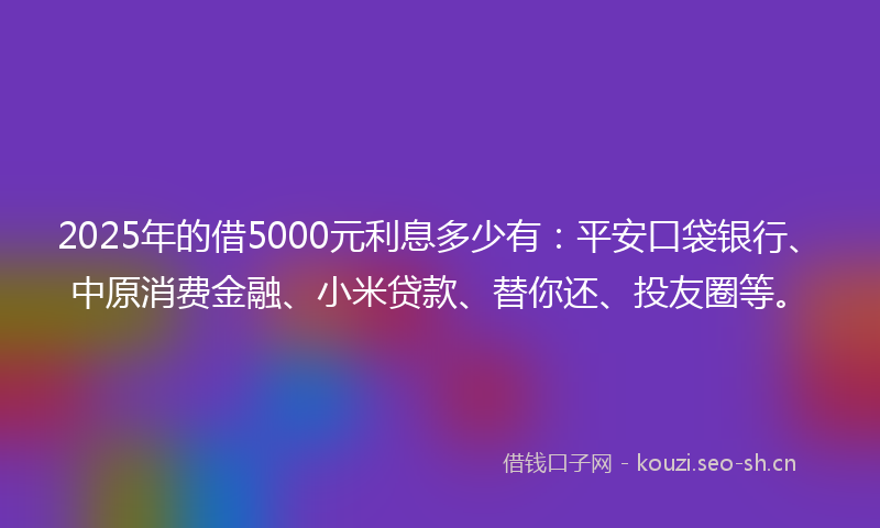 2025年的借5000元利息多少有：平安口袋银行、中原消费金融、小米贷款、替你还、投友圈等。