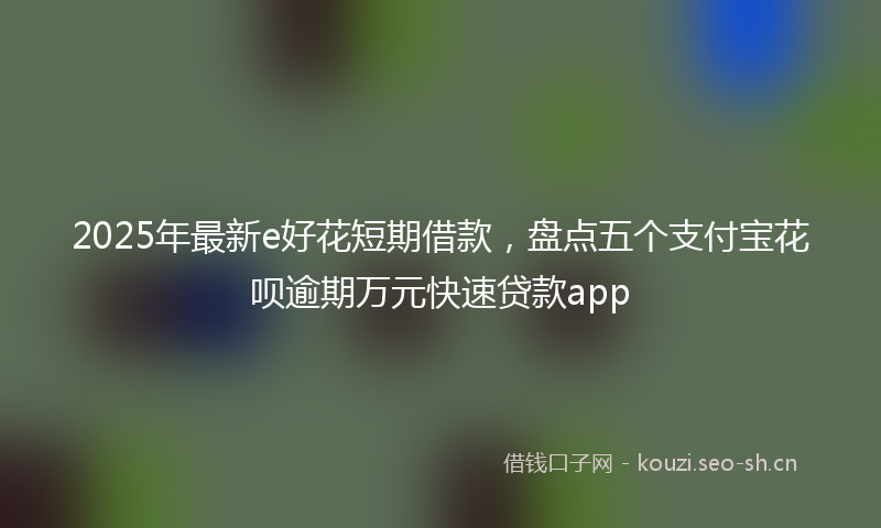 2025年最新e好花短期借款，盘点五个支付宝花呗逾期万元快速贷款app