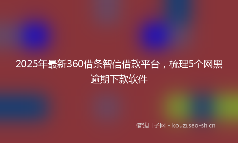 2025年最新360借条智信借款平台，梳理5个网黑逾期下款软件