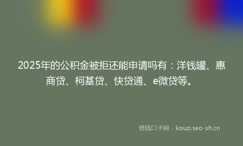 2025年的公积金被拒还能申请吗有：洋钱罐、惠商贷、柯基贷、快贷通、e微贷等。