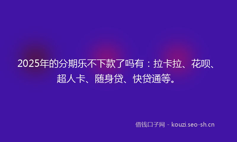 2025年的分期乐不下款了吗有：拉卡拉、花呗、超人卡、随身贷、快贷通等。