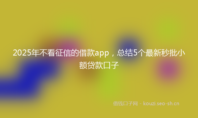 2025年不看征信的借款app，总结5个最新秒批小额贷款口子