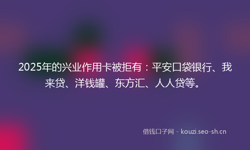 2025年的兴业作用卡被拒有：平安口袋银行、我来贷、洋钱罐、东方汇、人人贷等。